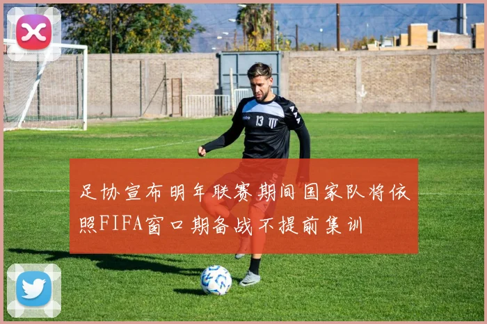 足协宣布明年联赛期间国家队将依照FIFA窗口期备战不提前集训