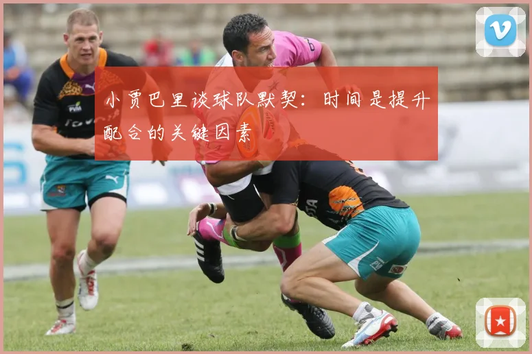 小贾巴里谈球队默契：时间是提升配合的关键因素
