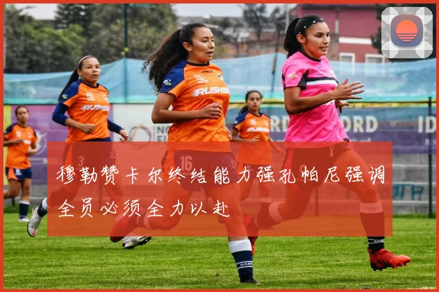 穆勒赞卡尔终结能力强孔帕尼强调全员必须全力以赴