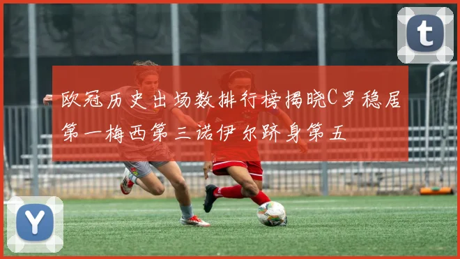 欧冠历史出场数排行榜揭晓C罗稳居第一梅西第三诺伊尔跻身第五