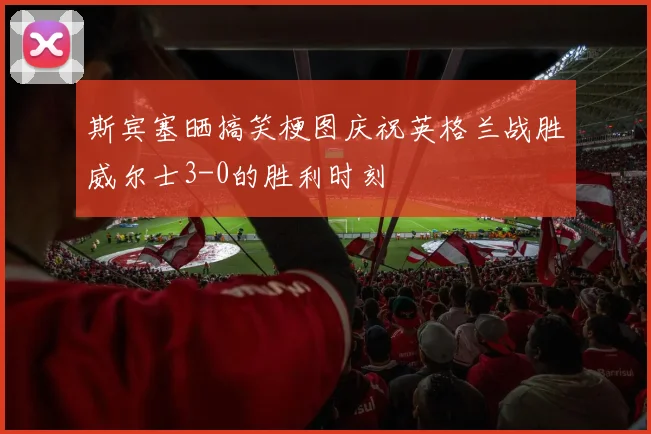 斯宾塞晒搞笑梗图庆祝英格兰战胜威尔士3-0的胜利时刻