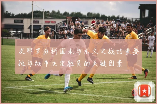皮耶罗分析国米与尤文之战的重要性与细节决定胜负的关键因素