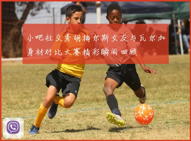 小吧社交秀胡梅尔斯女友与瓦尔加身材对比大赛精彩瞬间回顾