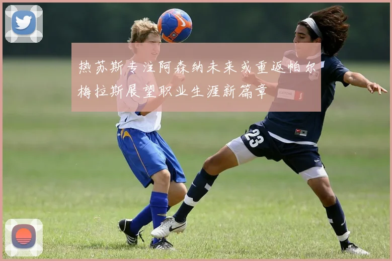热苏斯专注阿森纳未来或重返帕尔梅拉斯展望职业生涯新篇章