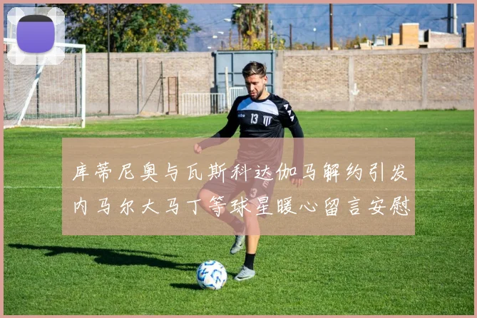 库蒂尼奥与瓦斯科达伽马解约引发内马尔大马丁等球星暖心留言安慰