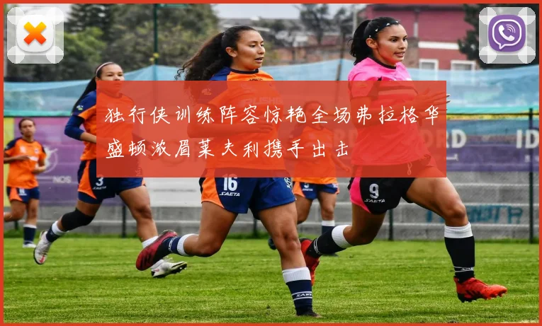 独行侠训练阵容惊艳全场弗拉格华盛顿浓眉莱夫利携手出击