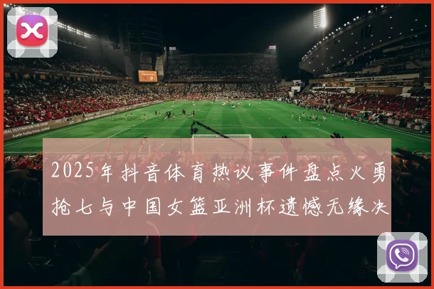 2025年抖音体育热议事件盘点火勇抢七与中国女篮亚洲杯遗憾无缘决赛