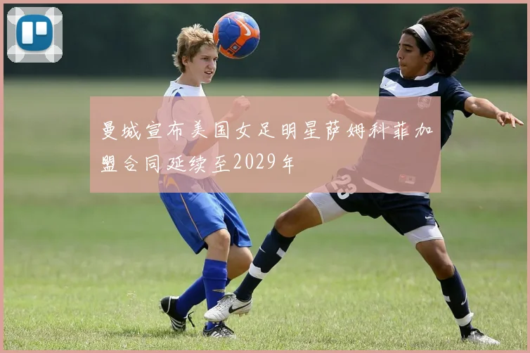 曼城宣布美国女足明星萨姆科菲加盟合同延续至2029年