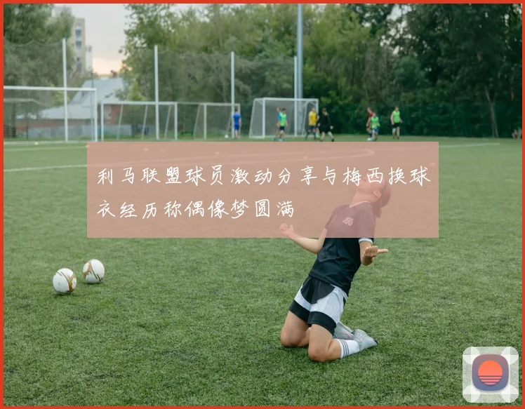 利马联盟球员激动分享与梅西换球衣经历称偶像梦圆满