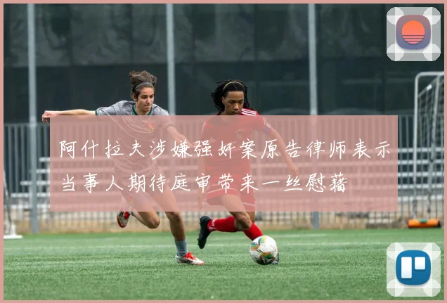 阿什拉夫涉嫌强奸案原告律师表示当事人期待庭审带来一丝慰藉