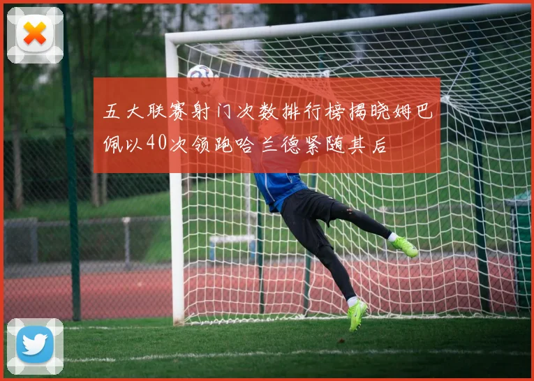五大联赛射门次数排行榜揭晓姆巴佩以40次领跑哈兰德紧随其后