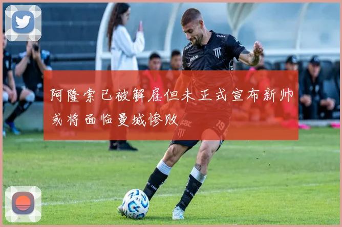 阿隆索已被解雇但未正式宣布新帅或将面临曼城惨败