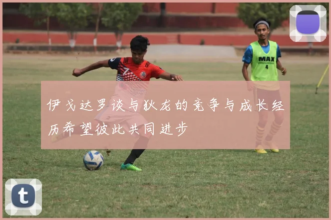 伊戈达罗谈与狄龙的竞争与成长经历希望彼此共同进步
