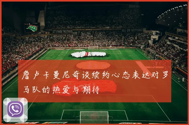 詹卢卡曼尼奇谈续约心态表达对罗马队的热爱与期待