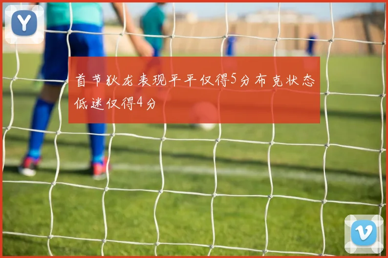 首节狄龙表现平平仅得5分布克状态低迷仅得4分