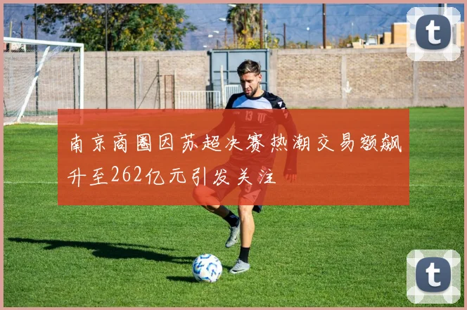 南京商圈因苏超决赛热潮交易额飙升至262亿元引发关注
