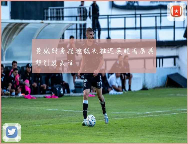 曼城财务指控裁决推迟英超高层调整引发关注