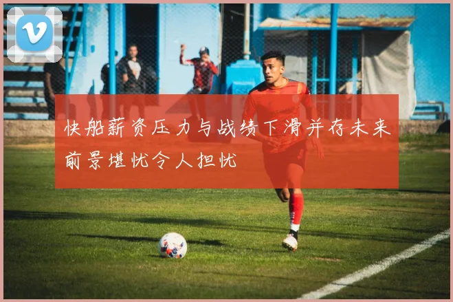 快船薪资压力与战绩下滑并存未来前景堪忧令人担忧