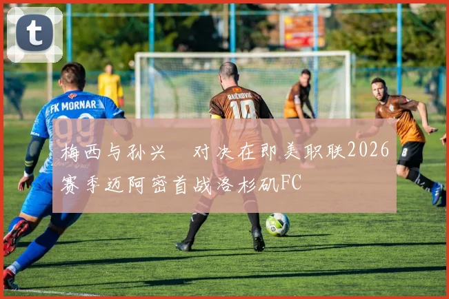 梅西与孙兴慜对决在即美职联2026赛季迈阿密首战洛杉矶FC