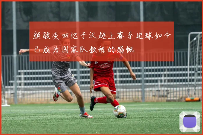 颜骏凌回忆于汉超上赛季进球如今已成为国家队教练的感慨