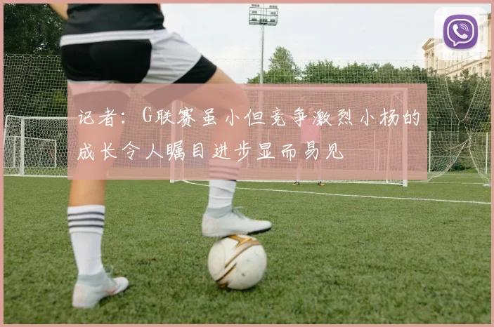 记者：G联赛虽小但竞争激烈小杨的成长令人瞩目进步显而易见