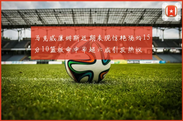 马克威廉姆斯近期表现惊艳场均15分10篮板命中率超六成引发热议